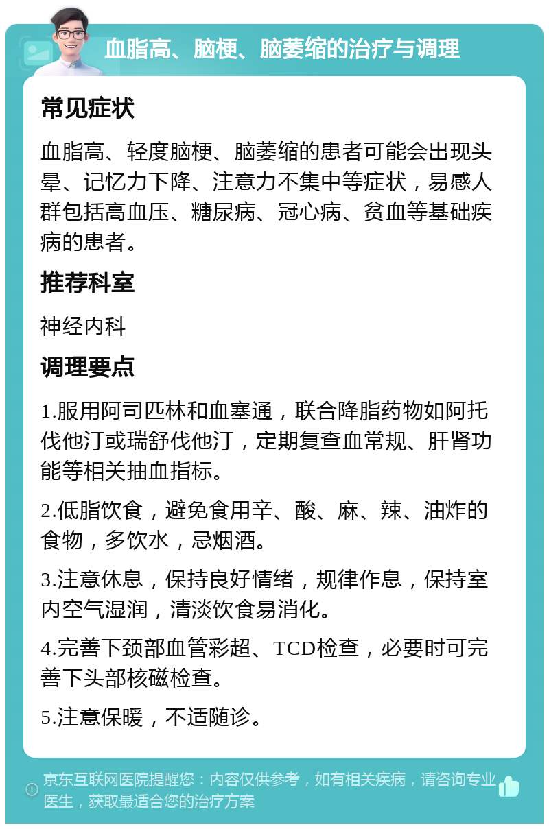 血脂高、脑梗、脑萎缩的治疗与调理 常见症状 血脂高、轻度脑梗、脑萎缩的患者可能会出现头晕、记忆力下降、注意力不集中等症状，易感人群包括高血压、糖尿病、冠心病、贫血等基础疾病的患者。 推荐科室 神经内科 调理要点 1.服用阿司匹林和血塞通，联合降脂药物如阿托伐他汀或瑞舒伐他汀，定期复查血常规、肝肾功能等相关抽血指标。 2.低脂饮食，避免食用辛、酸、麻、辣、油炸的食物，多饮水，忌烟酒。 3.注意休息，保持良好情绪，规律作息，保持室内空气湿润，清淡饮食易消化。 4.完善下颈部血管彩超、TCD检查，必要时可完善下头部核磁检查。 5.注意保暖，不适随诊。