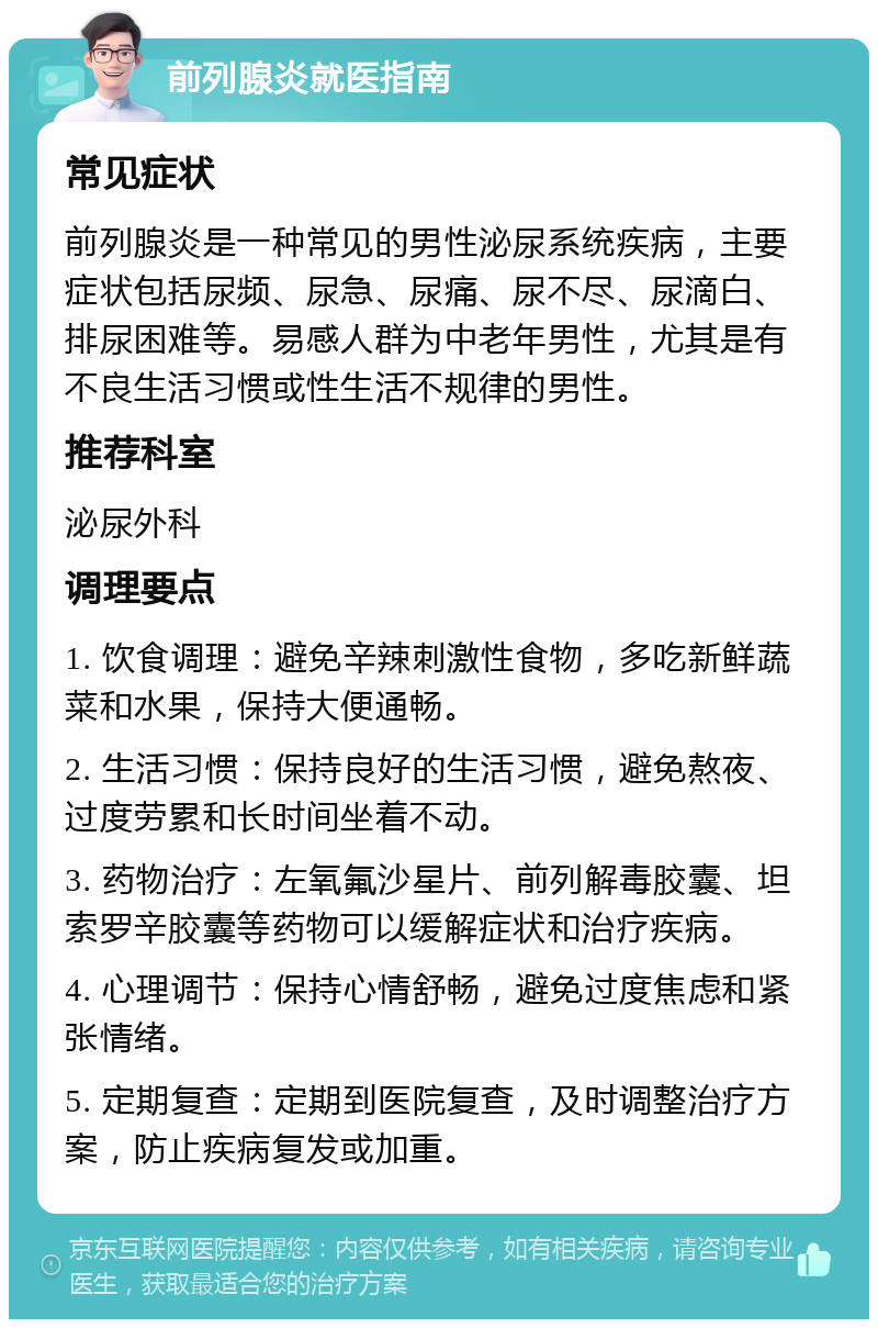 前列腺炎就医指南 常见症状 前列腺炎是一种常见的男性泌尿系统疾病，主要症状包括尿频、尿急、尿痛、尿不尽、尿滴白、排尿困难等。易感人群为中老年男性，尤其是有不良生活习惯或性生活不规律的男性。 推荐科室 泌尿外科 调理要点 1. 饮食调理：避免辛辣刺激性食物，多吃新鲜蔬菜和水果，保持大便通畅。 2. 生活习惯：保持良好的生活习惯，避免熬夜、过度劳累和长时间坐着不动。 3. 药物治疗：左氧氟沙星片、前列解毒胶囊、坦索罗辛胶囊等药物可以缓解症状和治疗疾病。 4. 心理调节：保持心情舒畅，避免过度焦虑和紧张情绪。 5. 定期复查：定期到医院复查，及时调整治疗方案，防止疾病复发或加重。