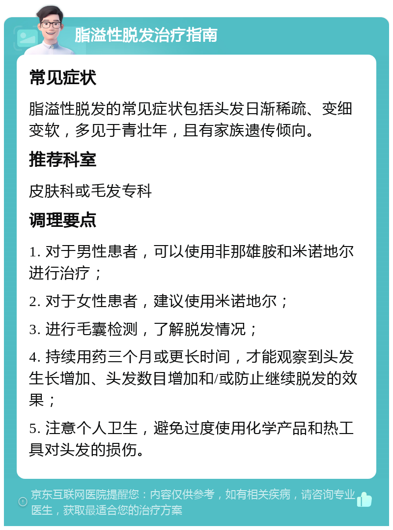 脂溢性脱发治疗指南 常见症状 脂溢性脱发的常见症状包括头发日渐稀疏、变细变软，多见于青壮年，且有家族遗传倾向。 推荐科室 皮肤科或毛发专科 调理要点 1. 对于男性患者，可以使用非那雄胺和米诺地尔进行治疗； 2. 对于女性患者，建议使用米诺地尔； 3. 进行毛囊检测，了解脱发情况； 4. 持续用药三个月或更长时间，才能观察到头发生长增加、头发数目增加和/或防止继续脱发的效果； 5. 注意个人卫生，避免过度使用化学产品和热工具对头发的损伤。