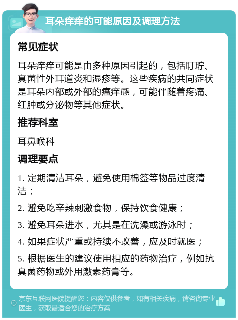 耳朵痒痒的可能原因及调理方法 常见症状 耳朵痒痒可能是由多种原因引起的，包括耵聍、真菌性外耳道炎和湿疹等。这些疾病的共同症状是耳朵内部或外部的瘙痒感，可能伴随着疼痛、红肿或分泌物等其他症状。 推荐科室 耳鼻喉科 调理要点 1. 定期清洁耳朵，避免使用棉签等物品过度清洁； 2. 避免吃辛辣刺激食物，保持饮食健康； 3. 避免耳朵进水，尤其是在洗澡或游泳时； 4. 如果症状严重或持续不改善，应及时就医； 5. 根据医生的建议使用相应的药物治疗，例如抗真菌药物或外用激素药膏等。