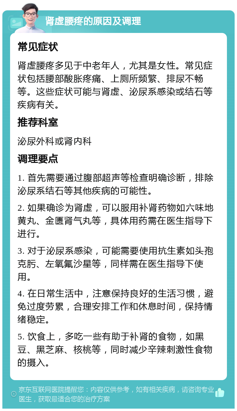 肾虚腰疼的原因及调理 常见症状 肾虚腰疼多见于中老年人，尤其是女性。常见症状包括腰部酸胀疼痛、上厕所频繁、排尿不畅等。这些症状可能与肾虚、泌尿系感染或结石等疾病有关。 推荐科室 泌尿外科或肾内科 调理要点 1. 首先需要通过腹部超声等检查明确诊断，排除泌尿系结石等其他疾病的可能性。 2. 如果确诊为肾虚，可以服用补肾药物如六味地黄丸、金匮肾气丸等，具体用药需在医生指导下进行。 3. 对于泌尿系感染，可能需要使用抗生素如头孢克肟、左氧氟沙星等，同样需在医生指导下使用。 4. 在日常生活中，注意保持良好的生活习惯，避免过度劳累，合理安排工作和休息时间，保持情绪稳定。 5. 饮食上，多吃一些有助于补肾的食物，如黑豆、黑芝麻、核桃等，同时减少辛辣刺激性食物的摄入。