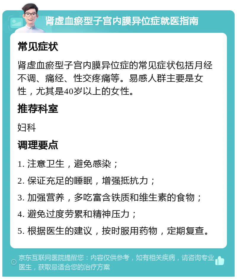 肾虚血瘀型子宫内膜异位症就医指南 常见症状 肾虚血瘀型子宫内膜异位症的常见症状包括月经不调、痛经、性交疼痛等。易感人群主要是女性，尤其是40岁以上的女性。 推荐科室 妇科 调理要点 1. 注意卫生，避免感染； 2. 保证充足的睡眠，增强抵抗力； 3. 加强营养，多吃富含铁质和维生素的食物； 4. 避免过度劳累和精神压力； 5. 根据医生的建议，按时服用药物，定期复查。