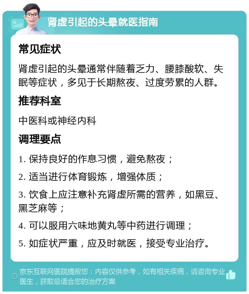 肾虚引起的头晕就医指南 常见症状 肾虚引起的头晕通常伴随着乏力、腰膝酸软、失眠等症状，多见于长期熬夜、过度劳累的人群。 推荐科室 中医科或神经内科 调理要点 1. 保持良好的作息习惯，避免熬夜； 2. 适当进行体育锻炼，增强体质； 3. 饮食上应注意补充肾虚所需的营养，如黑豆、黑芝麻等； 4. 可以服用六味地黄丸等中药进行调理； 5. 如症状严重，应及时就医，接受专业治疗。