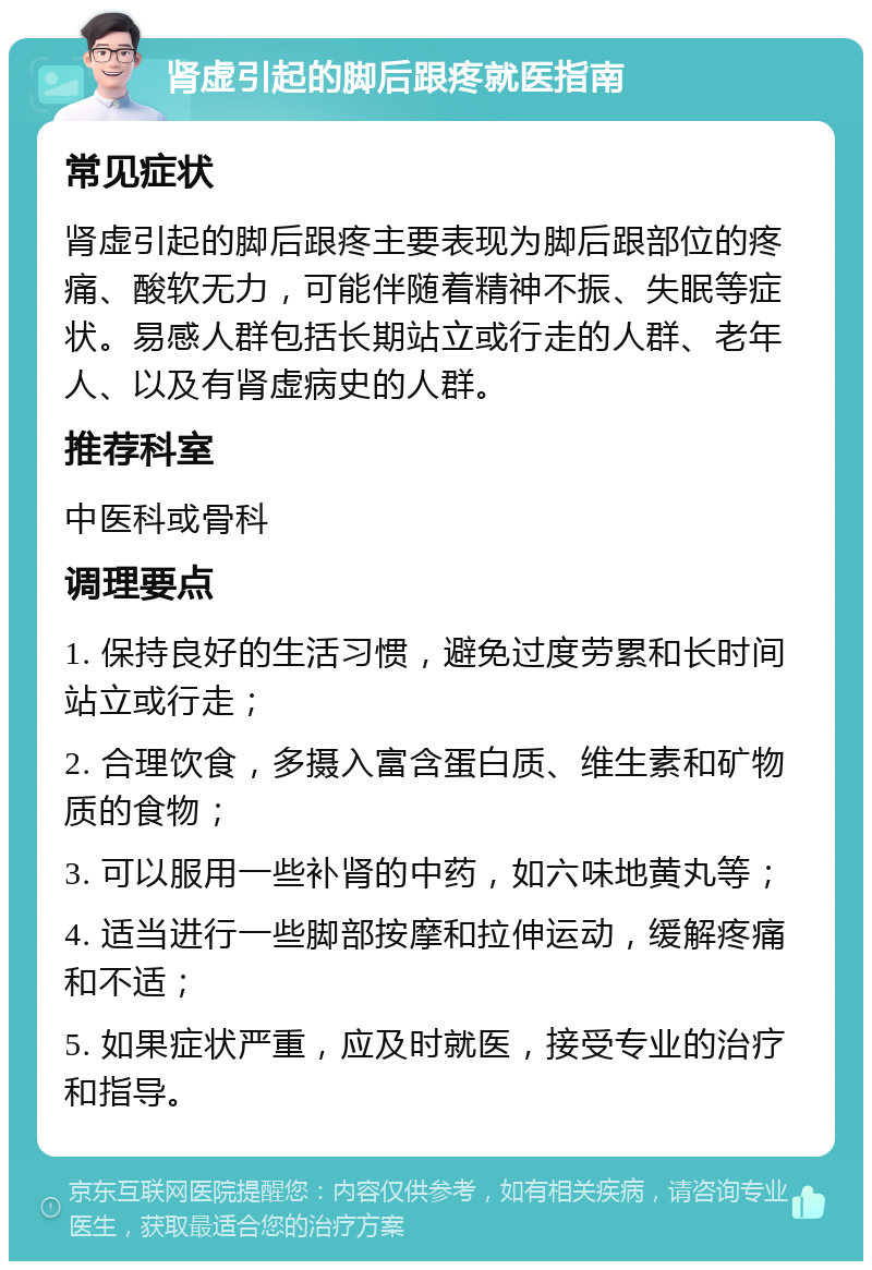 肾虚引起的脚后跟疼就医指南 常见症状 肾虚引起的脚后跟疼主要表现为脚后跟部位的疼痛、酸软无力，可能伴随着精神不振、失眠等症状。易感人群包括长期站立或行走的人群、老年人、以及有肾虚病史的人群。 推荐科室 中医科或骨科 调理要点 1. 保持良好的生活习惯，避免过度劳累和长时间站立或行走； 2. 合理饮食，多摄入富含蛋白质、维生素和矿物质的食物； 3. 可以服用一些补肾的中药，如六味地黄丸等； 4. 适当进行一些脚部按摩和拉伸运动，缓解疼痛和不适； 5. 如果症状严重，应及时就医，接受专业的治疗和指导。