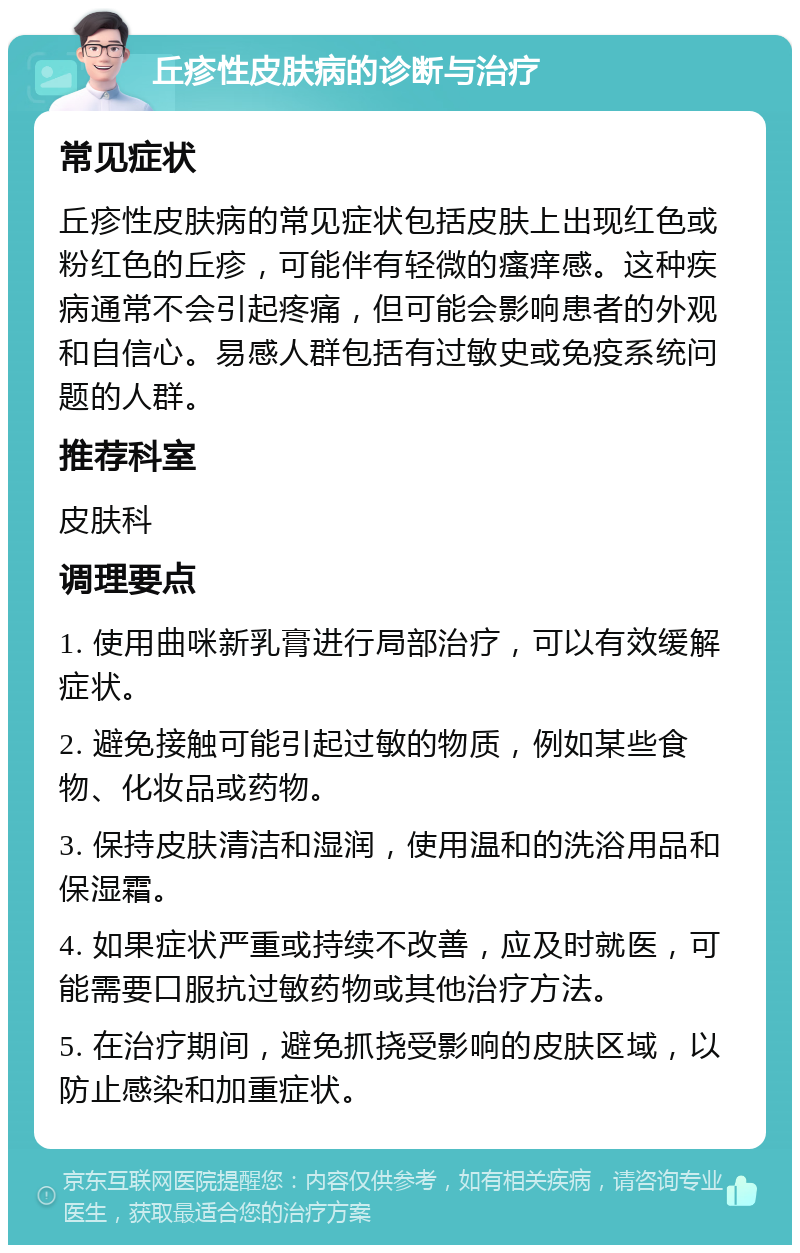 丘疹性皮肤病的诊断与治疗 常见症状 丘疹性皮肤病的常见症状包括皮肤上出现红色或粉红色的丘疹，可能伴有轻微的瘙痒感。这种疾病通常不会引起疼痛，但可能会影响患者的外观和自信心。易感人群包括有过敏史或免疫系统问题的人群。 推荐科室 皮肤科 调理要点 1. 使用曲咪新乳膏进行局部治疗，可以有效缓解症状。 2. 避免接触可能引起过敏的物质，例如某些食物、化妆品或药物。 3. 保持皮肤清洁和湿润，使用温和的洗浴用品和保湿霜。 4. 如果症状严重或持续不改善，应及时就医，可能需要口服抗过敏药物或其他治疗方法。 5. 在治疗期间，避免抓挠受影响的皮肤区域，以防止感染和加重症状。