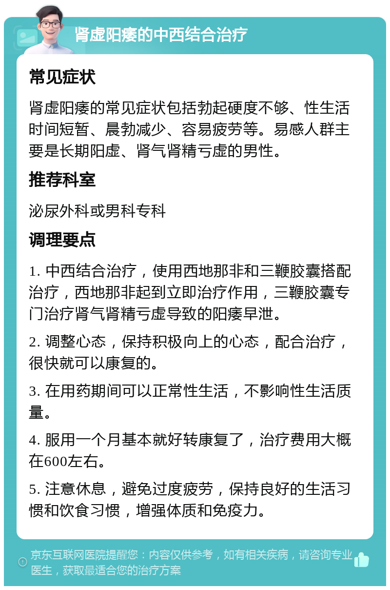 肾虚阳痿的中西结合治疗 常见症状 肾虚阳痿的常见症状包括勃起硬度不够、性生活时间短暂、晨勃减少、容易疲劳等。易感人群主要是长期阳虚、肾气肾精亏虚的男性。 推荐科室 泌尿外科或男科专科 调理要点 1. 中西结合治疗，使用西地那非和三鞭胶囊搭配治疗，西地那非起到立即治疗作用，三鞭胶囊专门治疗肾气肾精亏虚导致的阳痿早泄。 2. 调整心态，保持积极向上的心态，配合治疗，很快就可以康复的。 3. 在用药期间可以正常性生活，不影响性生活质量。 4. 服用一个月基本就好转康复了，治疗费用大概在600左右。 5. 注意休息，避免过度疲劳，保持良好的生活习惯和饮食习惯，增强体质和免疫力。