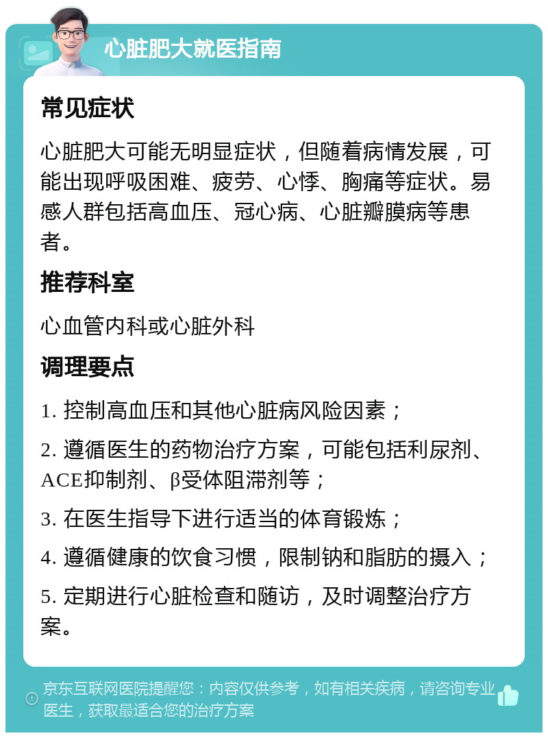 心脏肥大就医指南 常见症状 心脏肥大可能无明显症状，但随着病情发展，可能出现呼吸困难、疲劳、心悸、胸痛等症状。易感人群包括高血压、冠心病、心脏瓣膜病等患者。 推荐科室 心血管内科或心脏外科 调理要点 1. 控制高血压和其他心脏病风险因素； 2. 遵循医生的药物治疗方案，可能包括利尿剂、ACE抑制剂、β受体阻滞剂等； 3. 在医生指导下进行适当的体育锻炼； 4. 遵循健康的饮食习惯，限制钠和脂肪的摄入； 5. 定期进行心脏检查和随访，及时调整治疗方案。