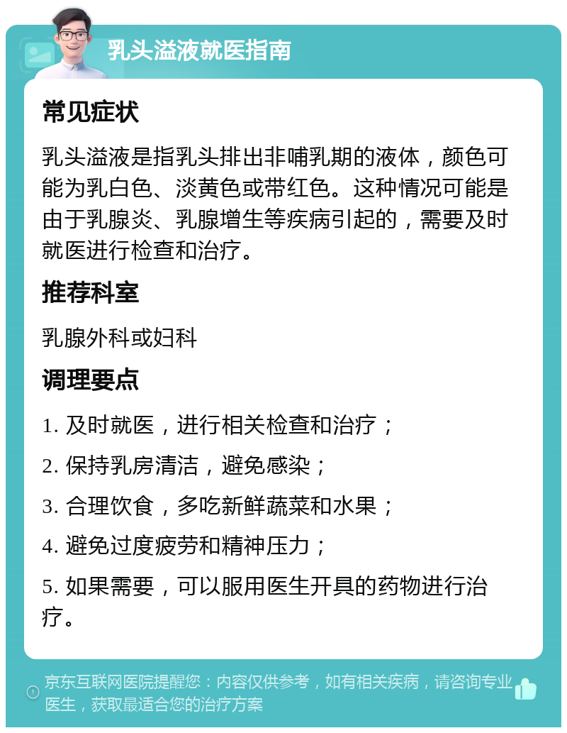 乳头溢液就医指南 常见症状 乳头溢液是指乳头排出非哺乳期的液体，颜色可能为乳白色、淡黄色或带红色。这种情况可能是由于乳腺炎、乳腺增生等疾病引起的，需要及时就医进行检查和治疗。 推荐科室 乳腺外科或妇科 调理要点 1. 及时就医，进行相关检查和治疗； 2. 保持乳房清洁，避免感染； 3. 合理饮食，多吃新鲜蔬菜和水果； 4. 避免过度疲劳和精神压力； 5. 如果需要，可以服用医生开具的药物进行治疗。