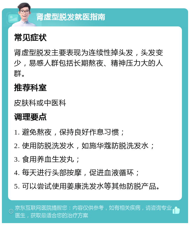 肾虚型脱发就医指南 常见症状 肾虚型脱发主要表现为连续性掉头发，头发变少，易感人群包括长期熬夜、精神压力大的人群。 推荐科室 皮肤科或中医科 调理要点 1. 避免熬夜，保持良好作息习惯； 2. 使用防脱洗发水，如施华蔻防脱洗发水； 3. 食用养血生发丸； 4. 每天进行头部按摩，促进血液循环； 5. 可以尝试使用姜康洗发水等其他防脱产品。