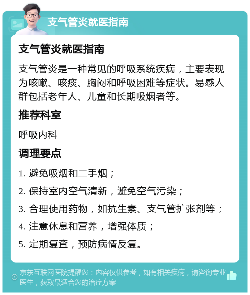 支气管炎就医指南 支气管炎就医指南 支气管炎是一种常见的呼吸系统疾病，主要表现为咳嗽、咳痰、胸闷和呼吸困难等症状。易感人群包括老年人、儿童和长期吸烟者等。 推荐科室 呼吸内科 调理要点 1. 避免吸烟和二手烟； 2. 保持室内空气清新，避免空气污染； 3. 合理使用药物，如抗生素、支气管扩张剂等； 4. 注意休息和营养，增强体质； 5. 定期复查，预防病情反复。