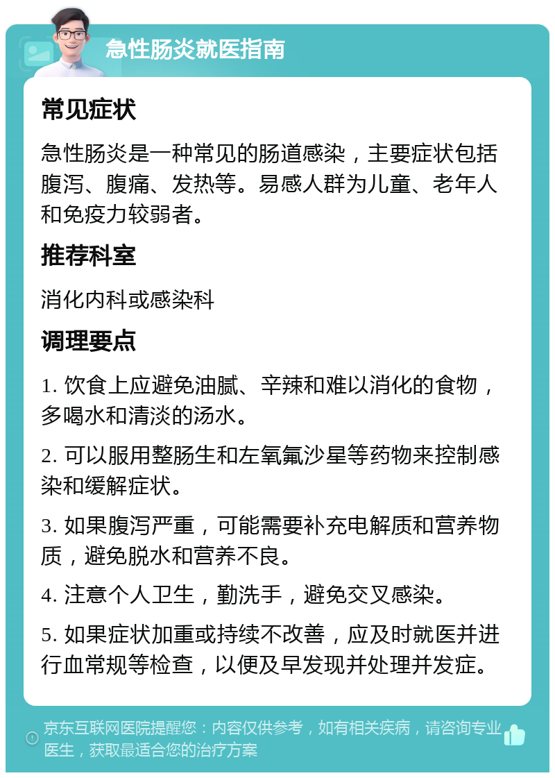 急性肠炎就医指南 常见症状 急性肠炎是一种常见的肠道感染，主要症状包括腹泻、腹痛、发热等。易感人群为儿童、老年人和免疫力较弱者。 推荐科室 消化内科或感染科 调理要点 1. 饮食上应避免油腻、辛辣和难以消化的食物，多喝水和清淡的汤水。 2. 可以服用整肠生和左氧氟沙星等药物来控制感染和缓解症状。 3. 如果腹泻严重，可能需要补充电解质和营养物质，避免脱水和营养不良。 4. 注意个人卫生，勤洗手，避免交叉感染。 5. 如果症状加重或持续不改善，应及时就医并进行血常规等检查，以便及早发现并处理并发症。