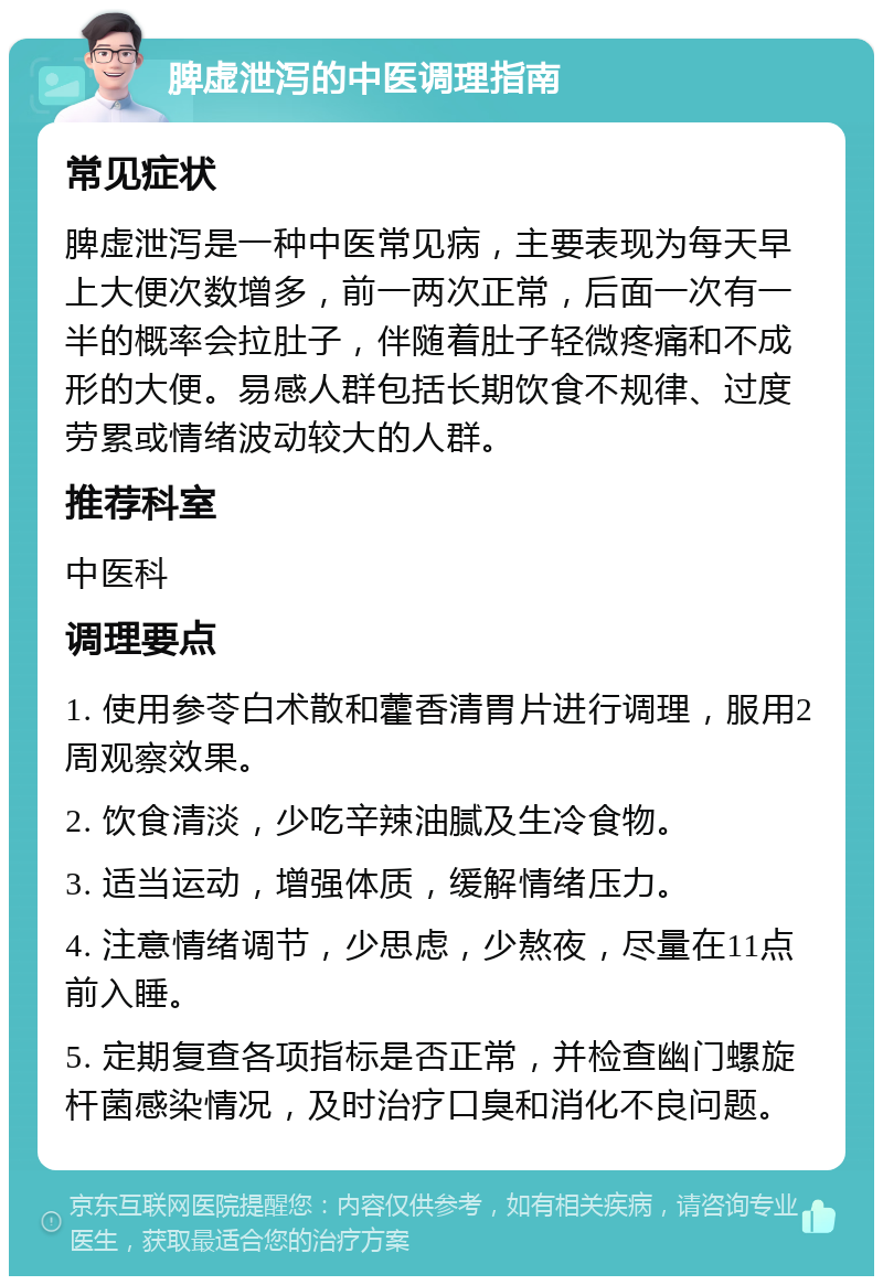 脾虚泄泻的中医调理指南 常见症状 脾虚泄泻是一种中医常见病，主要表现为每天早上大便次数增多，前一两次正常，后面一次有一半的概率会拉肚子，伴随着肚子轻微疼痛和不成形的大便。易感人群包括长期饮食不规律、过度劳累或情绪波动较大的人群。 推荐科室 中医科 调理要点 1. 使用参苓白术散和藿香清胃片进行调理，服用2周观察效果。 2. 饮食清淡，少吃辛辣油腻及生冷食物。 3. 适当运动，增强体质，缓解情绪压力。 4. 注意情绪调节，少思虑，少熬夜，尽量在11点前入睡。 5. 定期复查各项指标是否正常，并检查幽门螺旋杆菌感染情况，及时治疗口臭和消化不良问题。