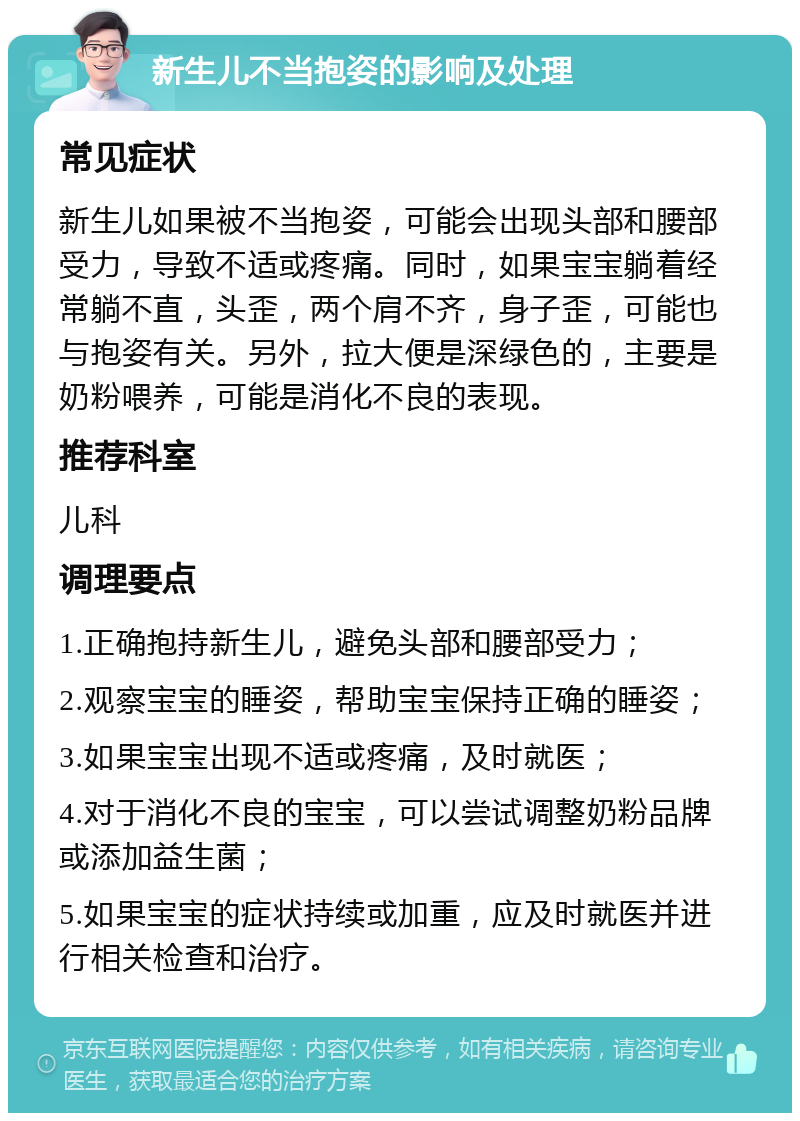 新生儿不当抱姿的影响及处理 常见症状 新生儿如果被不当抱姿，可能会出现头部和腰部受力，导致不适或疼痛。同时，如果宝宝躺着经常躺不直，头歪，两个肩不齐，身子歪，可能也与抱姿有关。另外，拉大便是深绿色的，主要是奶粉喂养，可能是消化不良的表现。 推荐科室 儿科 调理要点 1.正确抱持新生儿，避免头部和腰部受力； 2.观察宝宝的睡姿，帮助宝宝保持正确的睡姿； 3.如果宝宝出现不适或疼痛，及时就医； 4.对于消化不良的宝宝，可以尝试调整奶粉品牌或添加益生菌； 5.如果宝宝的症状持续或加重，应及时就医并进行相关检查和治疗。