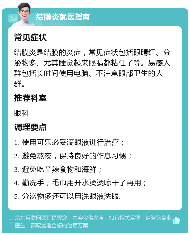 结膜炎就医指南 常见症状 结膜炎是结膜的炎症，常见症状包括眼睛红、分泌物多、尤其睡觉起来眼睛都粘住了等。易感人群包括长时间使用电脑、不注意眼部卫生的人群。 推荐科室 眼科 调理要点 1. 使用可乐必妥滴眼液进行治疗； 2. 避免熬夜，保持良好的作息习惯； 3. 避免吃辛辣食物和海鲜； 4. 勤洗手，毛巾用开水烫烫晾干了再用； 5. 分泌物多还可以用洗眼液洗眼。