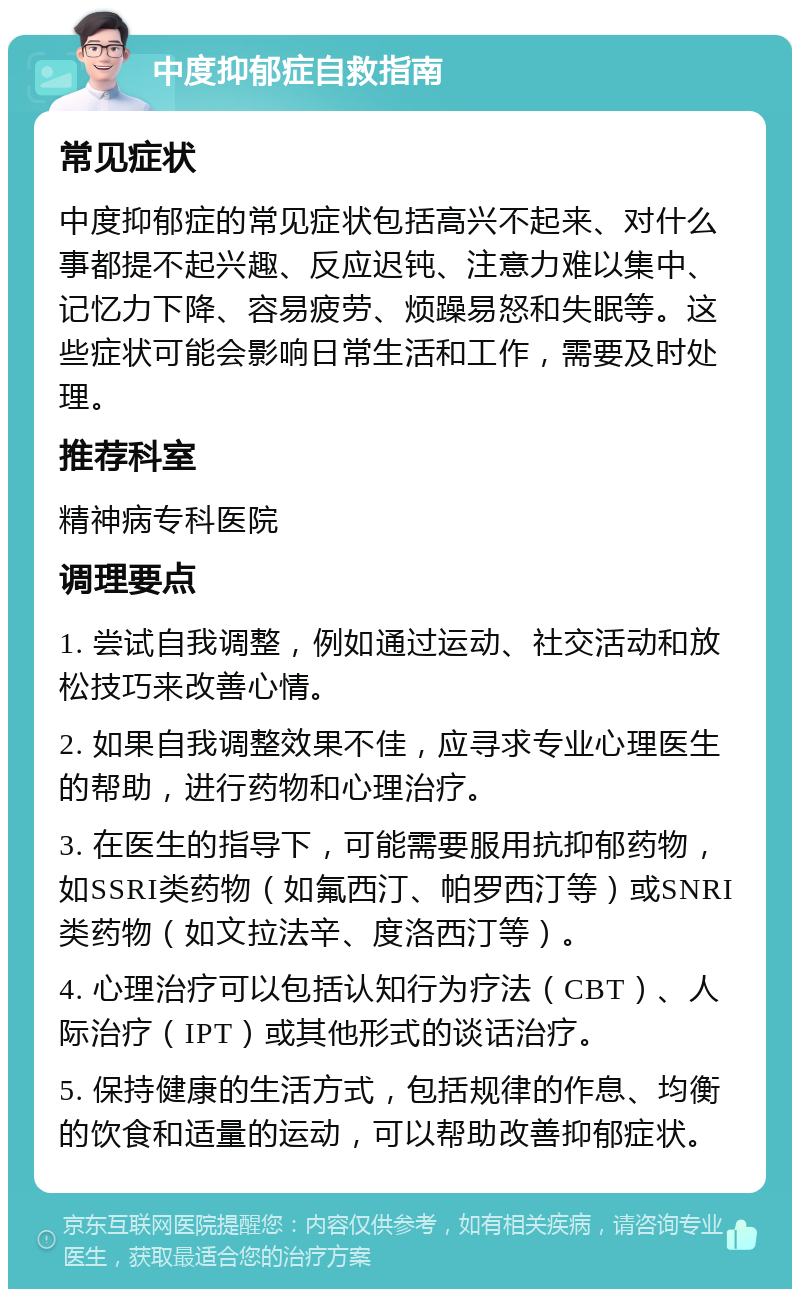 中度抑郁症自救指南 常见症状 中度抑郁症的常见症状包括高兴不起来、对什么事都提不起兴趣、反应迟钝、注意力难以集中、记忆力下降、容易疲劳、烦躁易怒和失眠等。这些症状可能会影响日常生活和工作，需要及时处理。 推荐科室 精神病专科医院 调理要点 1. 尝试自我调整，例如通过运动、社交活动和放松技巧来改善心情。 2. 如果自我调整效果不佳，应寻求专业心理医生的帮助，进行药物和心理治疗。 3. 在医生的指导下，可能需要服用抗抑郁药物，如SSRI类药物（如氟西汀、帕罗西汀等）或SNRI类药物（如文拉法辛、度洛西汀等）。 4. 心理治疗可以包括认知行为疗法（CBT）、人际治疗（IPT）或其他形式的谈话治疗。 5. 保持健康的生活方式，包括规律的作息、均衡的饮食和适量的运动，可以帮助改善抑郁症状。