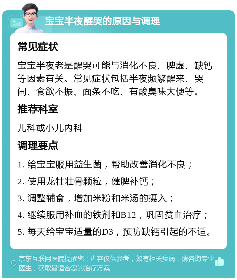 宝宝半夜醒哭的原因与调理 常见症状 宝宝半夜老是醒哭可能与消化不良、脾虚、缺钙等因素有关。常见症状包括半夜频繁醒来、哭闹、食欲不振、面条不吃、有酸臭味大便等。 推荐科室 儿科或小儿内科 调理要点 1. 给宝宝服用益生菌，帮助改善消化不良； 2. 使用龙牡壮骨颗粒，健脾补钙； 3. 调整辅食，增加米粉和米汤的摄入； 4. 继续服用补血的铁剂和B12，巩固贫血治疗； 5. 每天给宝宝适量的D3，预防缺钙引起的不适。