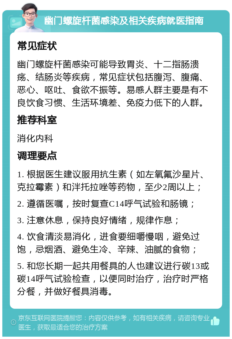 幽门螺旋杆菌感染及相关疾病就医指南 常见症状 幽门螺旋杆菌感染可能导致胃炎、十二指肠溃疡、结肠炎等疾病，常见症状包括腹泻、腹痛、恶心、呕吐、食欲不振等。易感人群主要是有不良饮食习惯、生活环境差、免疫力低下的人群。 推荐科室 消化内科 调理要点 1. 根据医生建议服用抗生素（如左氧氟沙星片、克拉霉素）和泮托拉唑等药物，至少2周以上； 2. 遵循医嘱，按时复查C14呼气试验和肠镜； 3. 注意休息，保持良好情绪，规律作息； 4. 饮食清淡易消化，进食要细嚼慢咽，避免过饱，忌烟酒、避免生冷、辛辣、油腻的食物； 5. 和您长期一起共用餐具的人也建议进行碳13或碳14呼气试验检查，以便同时治疗，治疗时严格分餐，并做好餐具消毒。