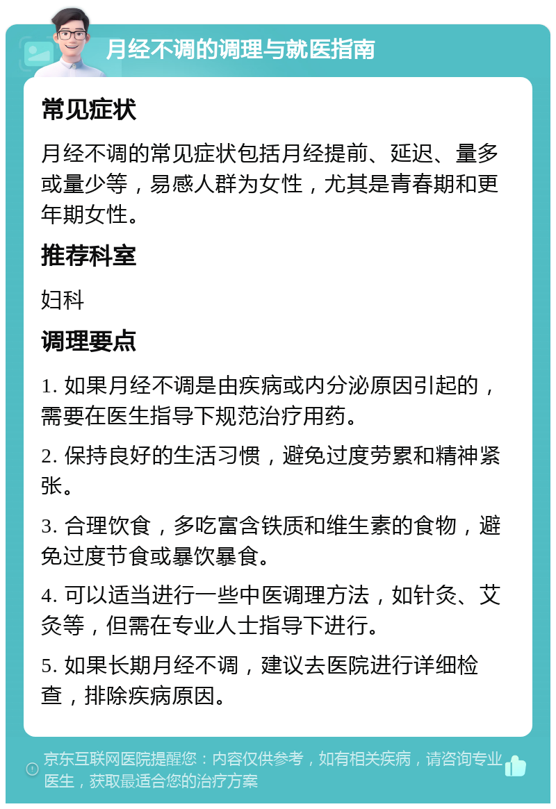 月经不调的调理与就医指南 常见症状 月经不调的常见症状包括月经提前、延迟、量多或量少等，易感人群为女性，尤其是青春期和更年期女性。 推荐科室 妇科 调理要点 1. 如果月经不调是由疾病或内分泌原因引起的，需要在医生指导下规范治疗用药。 2. 保持良好的生活习惯，避免过度劳累和精神紧张。 3. 合理饮食，多吃富含铁质和维生素的食物，避免过度节食或暴饮暴食。 4. 可以适当进行一些中医调理方法，如针灸、艾灸等，但需在专业人士指导下进行。 5. 如果长期月经不调，建议去医院进行详细检查，排除疾病原因。