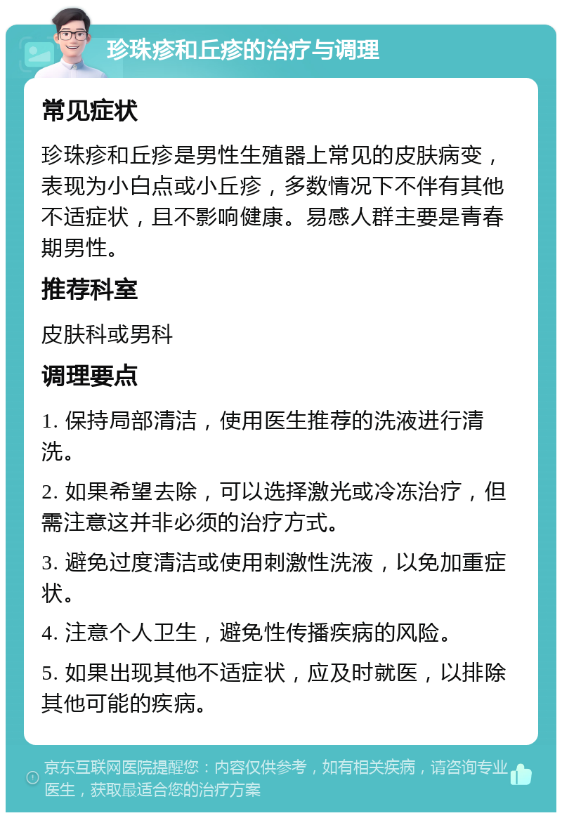 珍珠疹和丘疹的治疗与调理 常见症状 珍珠疹和丘疹是男性生殖器上常见的皮肤病变，表现为小白点或小丘疹，多数情况下不伴有其他不适症状，且不影响健康。易感人群主要是青春期男性。 推荐科室 皮肤科或男科 调理要点 1. 保持局部清洁，使用医生推荐的洗液进行清洗。 2. 如果希望去除，可以选择激光或冷冻治疗，但需注意这并非必须的治疗方式。 3. 避免过度清洁或使用刺激性洗液，以免加重症状。 4. 注意个人卫生，避免性传播疾病的风险。 5. 如果出现其他不适症状，应及时就医，以排除其他可能的疾病。