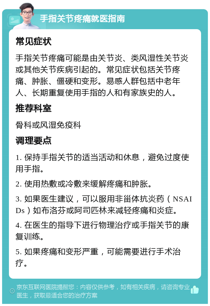 手指关节疼痛就医指南 常见症状 手指关节疼痛可能是由关节炎、类风湿性关节炎或其他关节疾病引起的。常见症状包括关节疼痛、肿胀、僵硬和变形。易感人群包括中老年人、长期重复使用手指的人和有家族史的人。 推荐科室 骨科或风湿免疫科 调理要点 1. 保持手指关节的适当活动和休息，避免过度使用手指。 2. 使用热敷或冷敷来缓解疼痛和肿胀。 3. 如果医生建议，可以服用非甾体抗炎药（NSAIDs）如布洛芬或阿司匹林来减轻疼痛和炎症。 4. 在医生的指导下进行物理治疗或手指关节的康复训练。 5. 如果疼痛和变形严重，可能需要进行手术治疗。