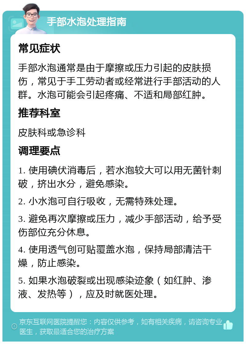 手部水泡处理指南 常见症状 手部水泡通常是由于摩擦或压力引起的皮肤损伤，常见于手工劳动者或经常进行手部活动的人群。水泡可能会引起疼痛、不适和局部红肿。 推荐科室 皮肤科或急诊科 调理要点 1. 使用碘伏消毒后，若水泡较大可以用无菌针刺破，挤出水分，避免感染。 2. 小水泡可自行吸收，无需特殊处理。 3. 避免再次摩擦或压力，减少手部活动，给予受伤部位充分休息。 4. 使用透气创可贴覆盖水泡，保持局部清洁干燥，防止感染。 5. 如果水泡破裂或出现感染迹象（如红肿、渗液、发热等），应及时就医处理。