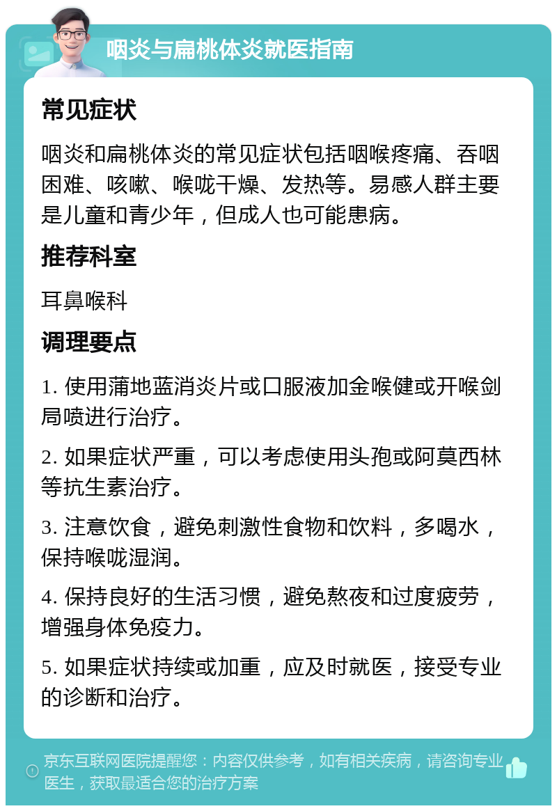 咽炎与扁桃体炎就医指南 常见症状 咽炎和扁桃体炎的常见症状包括咽喉疼痛、吞咽困难、咳嗽、喉咙干燥、发热等。易感人群主要是儿童和青少年，但成人也可能患病。 推荐科室 耳鼻喉科 调理要点 1. 使用蒲地蓝消炎片或口服液加金喉健或开喉剑局喷进行治疗。 2. 如果症状严重，可以考虑使用头孢或阿莫西林等抗生素治疗。 3. 注意饮食，避免刺激性食物和饮料，多喝水，保持喉咙湿润。 4. 保持良好的生活习惯，避免熬夜和过度疲劳，增强身体免疫力。 5. 如果症状持续或加重，应及时就医，接受专业的诊断和治疗。