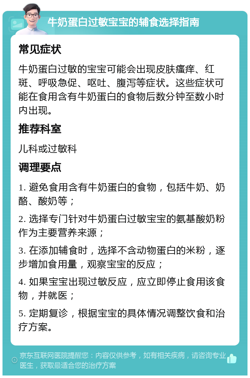 牛奶蛋白过敏宝宝的辅食选择指南 常见症状 牛奶蛋白过敏的宝宝可能会出现皮肤瘙痒、红斑、呼吸急促、呕吐、腹泻等症状。这些症状可能在食用含有牛奶蛋白的食物后数分钟至数小时内出现。 推荐科室 儿科或过敏科 调理要点 1. 避免食用含有牛奶蛋白的食物，包括牛奶、奶酪、酸奶等； 2. 选择专门针对牛奶蛋白过敏宝宝的氨基酸奶粉作为主要营养来源； 3. 在添加辅食时，选择不含动物蛋白的米粉，逐步增加食用量，观察宝宝的反应； 4. 如果宝宝出现过敏反应，应立即停止食用该食物，并就医； 5. 定期复诊，根据宝宝的具体情况调整饮食和治疗方案。