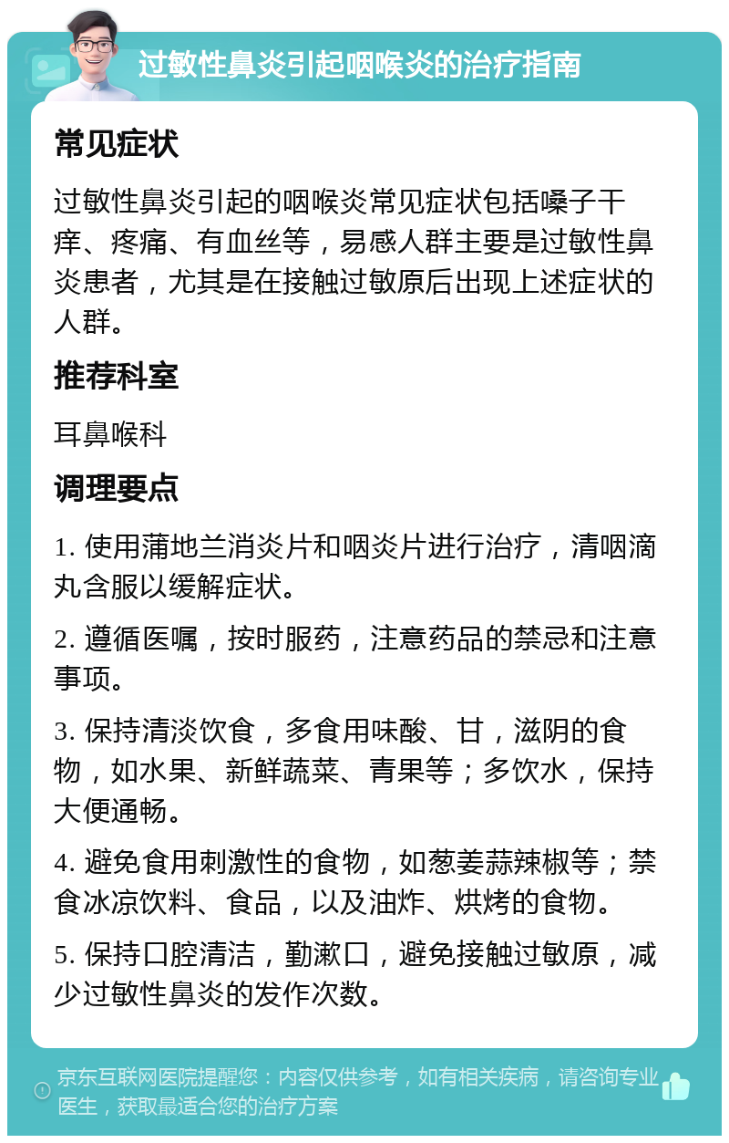 过敏性鼻炎引起咽喉炎的治疗指南 常见症状 过敏性鼻炎引起的咽喉炎常见症状包括嗓子干痒、疼痛、有血丝等，易感人群主要是过敏性鼻炎患者，尤其是在接触过敏原后出现上述症状的人群。 推荐科室 耳鼻喉科 调理要点 1. 使用蒲地兰消炎片和咽炎片进行治疗，清咽滴丸含服以缓解症状。 2. 遵循医嘱，按时服药，注意药品的禁忌和注意事项。 3. 保持清淡饮食，多食用味酸、甘，滋阴的食物，如水果、新鲜蔬菜、青果等；多饮水，保持大便通畅。 4. 避免食用刺激性的食物，如葱姜蒜辣椒等；禁食冰凉饮料、食品，以及油炸、烘烤的食物。 5. 保持口腔清洁，勤漱口，避免接触过敏原，减少过敏性鼻炎的发作次数。