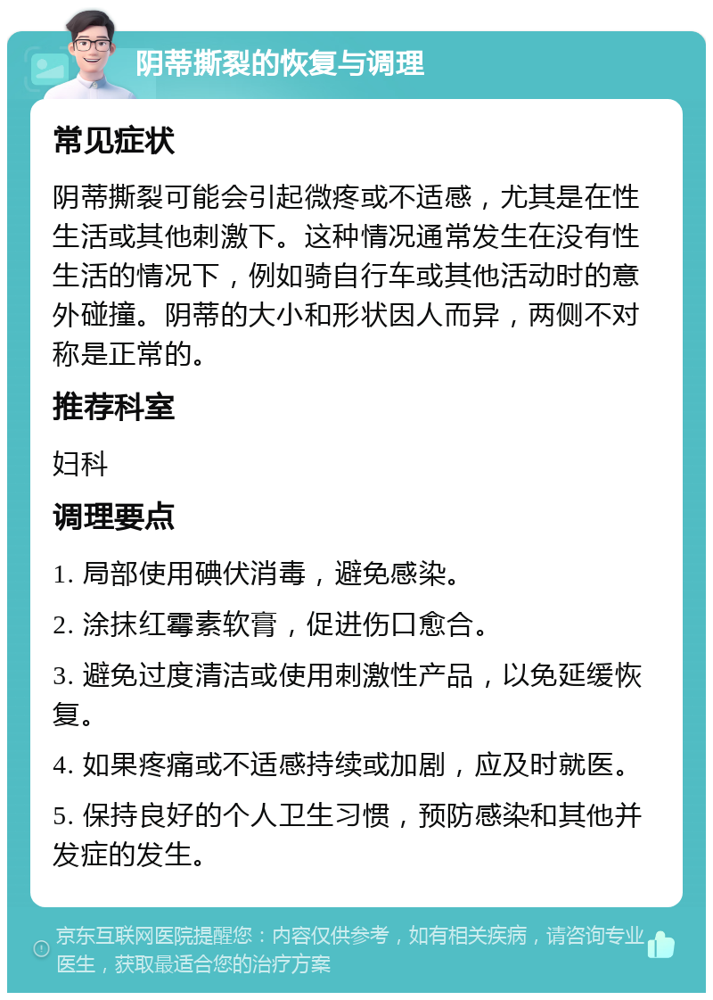 阴蒂撕裂的恢复与调理 常见症状 阴蒂撕裂可能会引起微疼或不适感，尤其是在性生活或其他刺激下。这种情况通常发生在没有性生活的情况下，例如骑自行车或其他活动时的意外碰撞。阴蒂的大小和形状因人而异，两侧不对称是正常的。 推荐科室 妇科 调理要点 1. 局部使用碘伏消毒，避免感染。 2. 涂抹红霉素软膏，促进伤口愈合。 3. 避免过度清洁或使用刺激性产品，以免延缓恢复。 4. 如果疼痛或不适感持续或加剧，应及时就医。 5. 保持良好的个人卫生习惯，预防感染和其他并发症的发生。