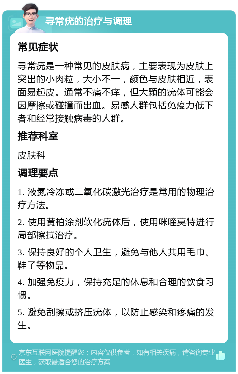 寻常疣的治疗与调理 常见症状 寻常疣是一种常见的皮肤病，主要表现为皮肤上突出的小肉粒，大小不一，颜色与皮肤相近，表面易起皮。通常不痛不痒，但大颗的疣体可能会因摩擦或碰撞而出血。易感人群包括免疫力低下者和经常接触病毒的人群。 推荐科室 皮肤科 调理要点 1. 液氮冷冻或二氧化碳激光治疗是常用的物理治疗方法。 2. 使用黄柏涂剂软化疣体后，使用咪喹莫特进行局部擦拭治疗。 3. 保持良好的个人卫生，避免与他人共用毛巾、鞋子等物品。 4. 加强免疫力，保持充足的休息和合理的饮食习惯。 5. 避免刮擦或挤压疣体，以防止感染和疼痛的发生。