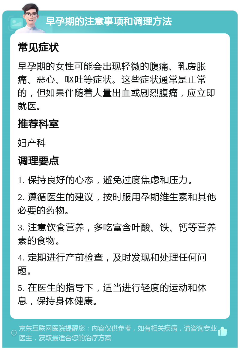 早孕期的注意事项和调理方法 常见症状 早孕期的女性可能会出现轻微的腹痛、乳房胀痛、恶心、呕吐等症状。这些症状通常是正常的，但如果伴随着大量出血或剧烈腹痛，应立即就医。 推荐科室 妇产科 调理要点 1. 保持良好的心态，避免过度焦虑和压力。 2. 遵循医生的建议，按时服用孕期维生素和其他必要的药物。 3. 注意饮食营养，多吃富含叶酸、铁、钙等营养素的食物。 4. 定期进行产前检查，及时发现和处理任何问题。 5. 在医生的指导下，适当进行轻度的运动和休息，保持身体健康。