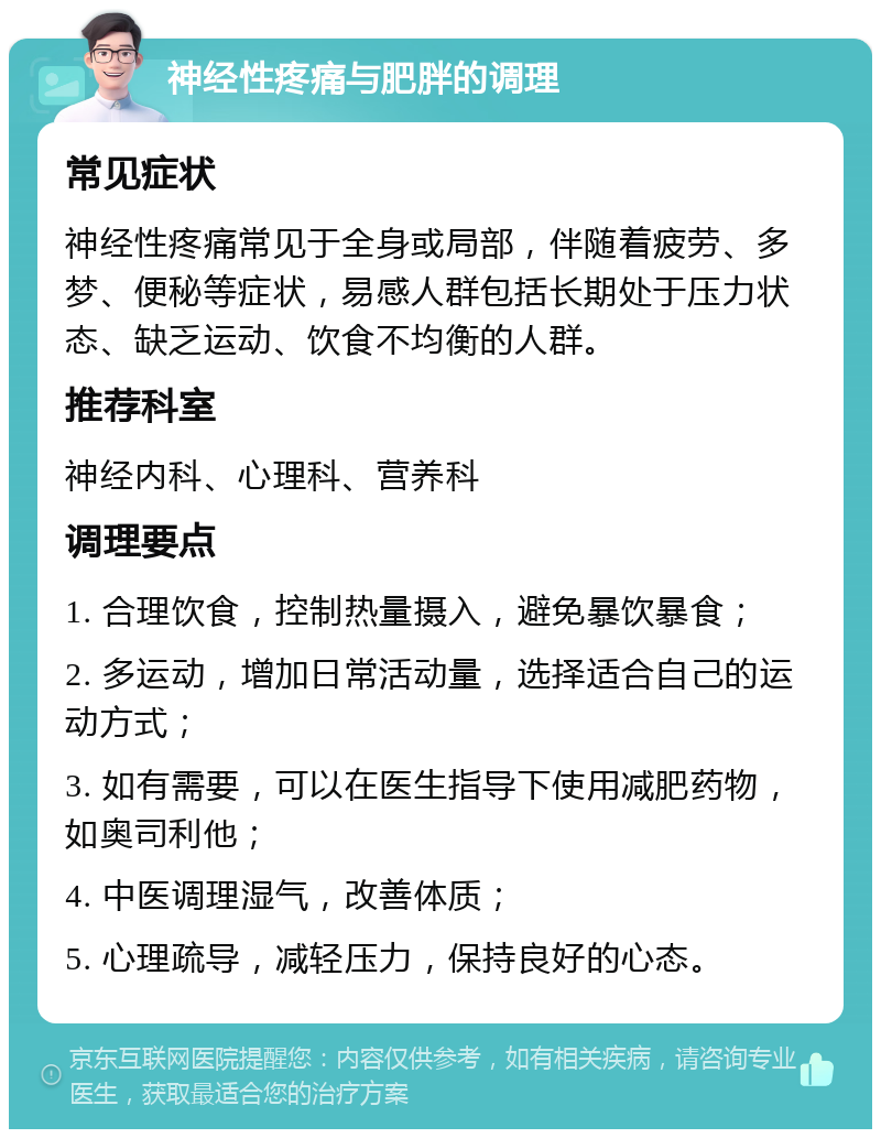 神经性疼痛与肥胖的调理 常见症状 神经性疼痛常见于全身或局部，伴随着疲劳、多梦、便秘等症状，易感人群包括长期处于压力状态、缺乏运动、饮食不均衡的人群。 推荐科室 神经内科、心理科、营养科 调理要点 1. 合理饮食，控制热量摄入，避免暴饮暴食； 2. 多运动，增加日常活动量，选择适合自己的运动方式； 3. 如有需要，可以在医生指导下使用减肥药物，如奥司利他； 4. 中医调理湿气，改善体质； 5. 心理疏导，减轻压力，保持良好的心态。