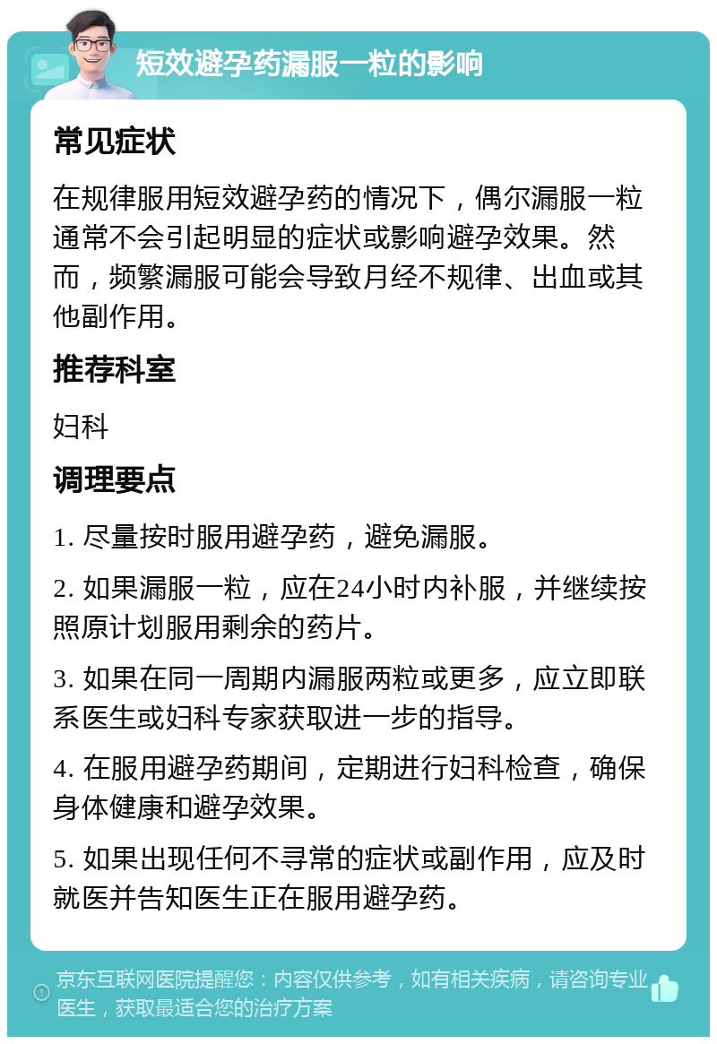 短效避孕药漏服一粒的影响 常见症状 在规律服用短效避孕药的情况下，偶尔漏服一粒通常不会引起明显的症状或影响避孕效果。然而，频繁漏服可能会导致月经不规律、出血或其他副作用。 推荐科室 妇科 调理要点 1. 尽量按时服用避孕药，避免漏服。 2. 如果漏服一粒，应在24小时内补服，并继续按照原计划服用剩余的药片。 3. 如果在同一周期内漏服两粒或更多，应立即联系医生或妇科专家获取进一步的指导。 4. 在服用避孕药期间，定期进行妇科检查，确保身体健康和避孕效果。 5. 如果出现任何不寻常的症状或副作用，应及时就医并告知医生正在服用避孕药。