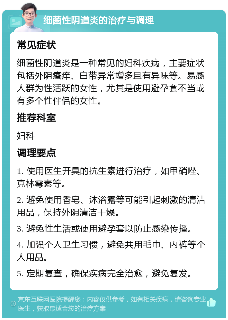 细菌性阴道炎的治疗与调理 常见症状 细菌性阴道炎是一种常见的妇科疾病，主要症状包括外阴瘙痒、白带异常增多且有异味等。易感人群为性活跃的女性，尤其是使用避孕套不当或有多个性伴侣的女性。 推荐科室 妇科 调理要点 1. 使用医生开具的抗生素进行治疗，如甲硝唑、克林霉素等。 2. 避免使用香皂、沐浴露等可能引起刺激的清洁用品，保持外阴清洁干燥。 3. 避免性生活或使用避孕套以防止感染传播。 4. 加强个人卫生习惯，避免共用毛巾、内裤等个人用品。 5. 定期复查，确保疾病完全治愈，避免复发。