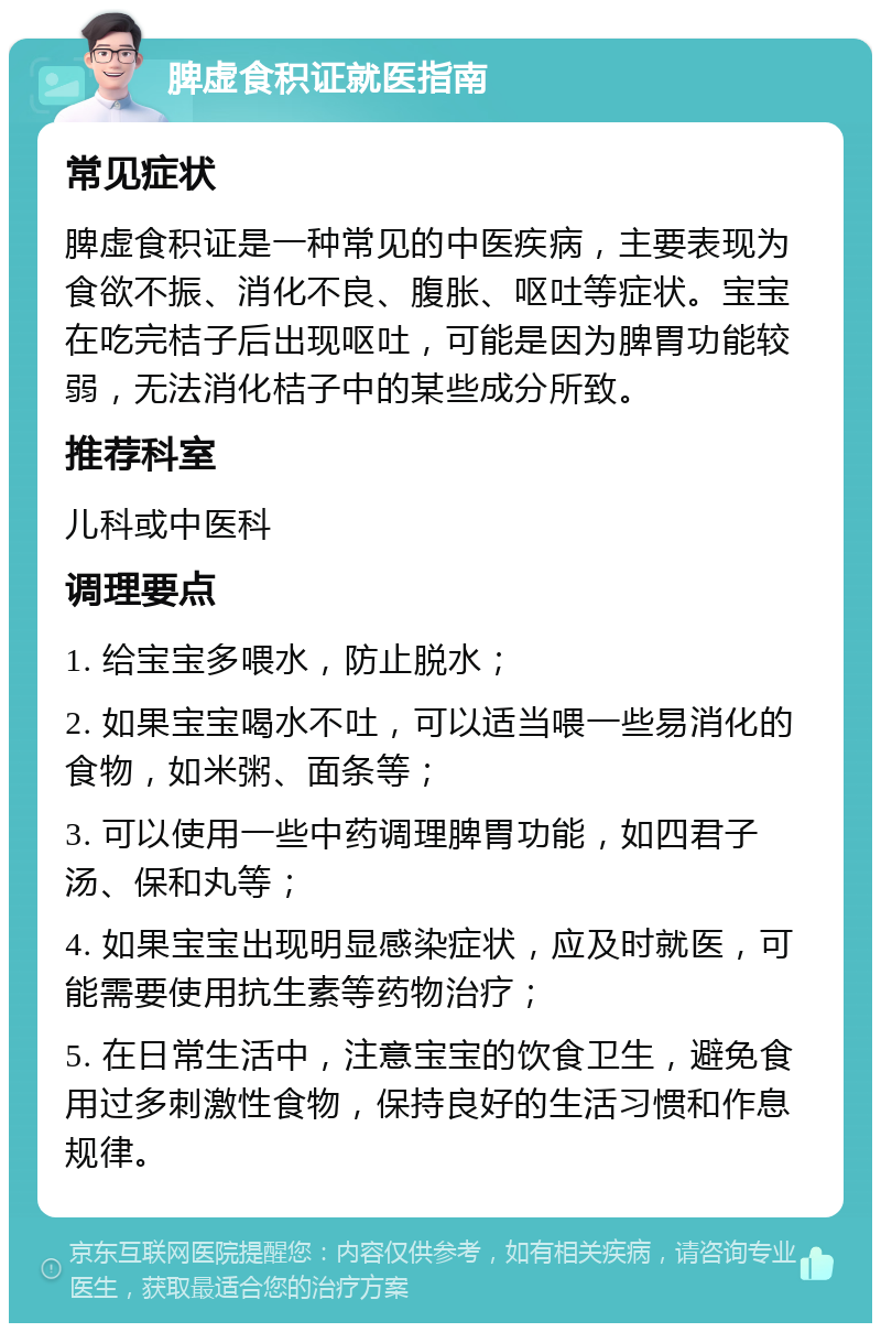 脾虚食积证就医指南 常见症状 脾虚食积证是一种常见的中医疾病，主要表现为食欲不振、消化不良、腹胀、呕吐等症状。宝宝在吃完桔子后出现呕吐，可能是因为脾胃功能较弱，无法消化桔子中的某些成分所致。 推荐科室 儿科或中医科 调理要点 1. 给宝宝多喂水，防止脱水； 2. 如果宝宝喝水不吐，可以适当喂一些易消化的食物，如米粥、面条等； 3. 可以使用一些中药调理脾胃功能，如四君子汤、保和丸等； 4. 如果宝宝出现明显感染症状，应及时就医，可能需要使用抗生素等药物治疗； 5. 在日常生活中，注意宝宝的饮食卫生，避免食用过多刺激性食物，保持良好的生活习惯和作息规律。