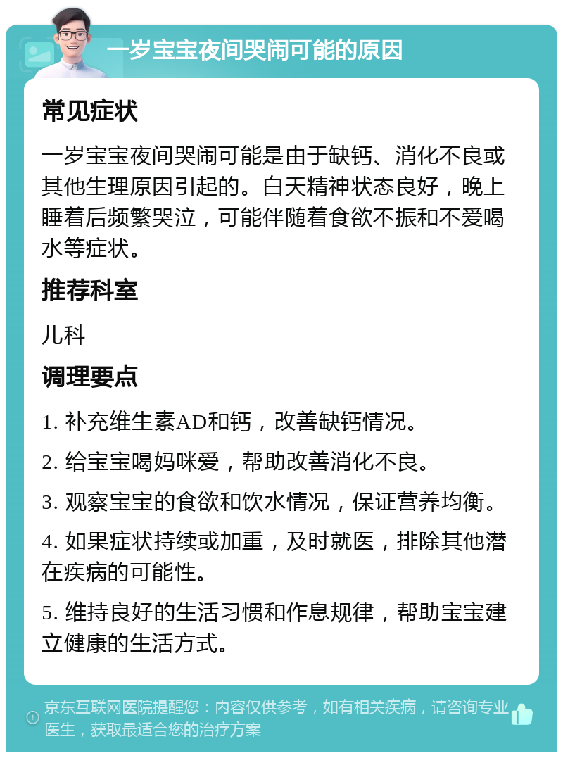 一岁宝宝夜间哭闹可能的原因 常见症状 一岁宝宝夜间哭闹可能是由于缺钙、消化不良或其他生理原因引起的。白天精神状态良好，晚上睡着后频繁哭泣，可能伴随着食欲不振和不爱喝水等症状。 推荐科室 儿科 调理要点 1. 补充维生素AD和钙，改善缺钙情况。 2. 给宝宝喝妈咪爱，帮助改善消化不良。 3. 观察宝宝的食欲和饮水情况，保证营养均衡。 4. 如果症状持续或加重，及时就医，排除其他潜在疾病的可能性。 5. 维持良好的生活习惯和作息规律，帮助宝宝建立健康的生活方式。