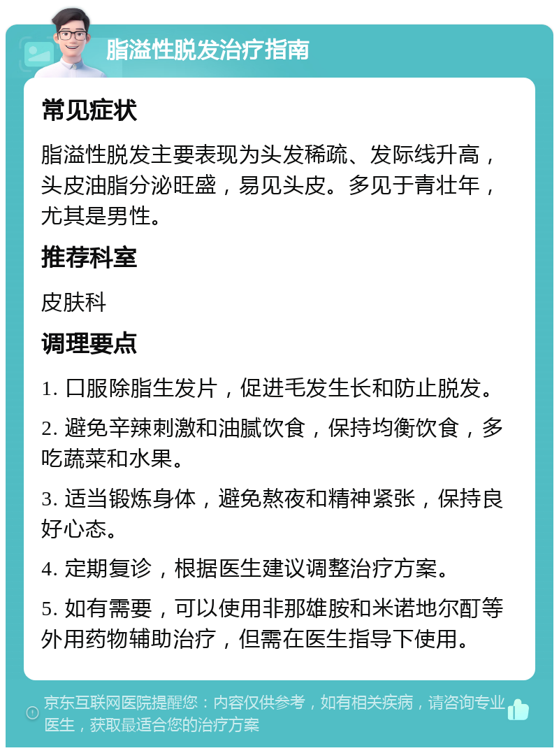 脂溢性脱发治疗指南 常见症状 脂溢性脱发主要表现为头发稀疏、发际线升高，头皮油脂分泌旺盛，易见头皮。多见于青壮年，尤其是男性。 推荐科室 皮肤科 调理要点 1. 口服除脂生发片，促进毛发生长和防止脱发。 2. 避免辛辣刺激和油腻饮食，保持均衡饮食，多吃蔬菜和水果。 3. 适当锻炼身体，避免熬夜和精神紧张，保持良好心态。 4. 定期复诊，根据医生建议调整治疗方案。 5. 如有需要，可以使用非那雄胺和米诺地尔酊等外用药物辅助治疗，但需在医生指导下使用。