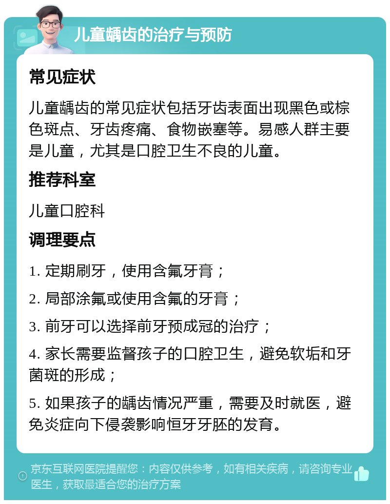 儿童龋齿的治疗与预防 常见症状 儿童龋齿的常见症状包括牙齿表面出现黑色或棕色斑点、牙齿疼痛、食物嵌塞等。易感人群主要是儿童，尤其是口腔卫生不良的儿童。 推荐科室 儿童口腔科 调理要点 1. 定期刷牙，使用含氟牙膏； 2. 局部涂氟或使用含氟的牙膏； 3. 前牙可以选择前牙预成冠的治疗； 4. 家长需要监督孩子的口腔卫生，避免软垢和牙菌斑的形成； 5. 如果孩子的龋齿情况严重，需要及时就医，避免炎症向下侵袭影响恒牙牙胚的发育。