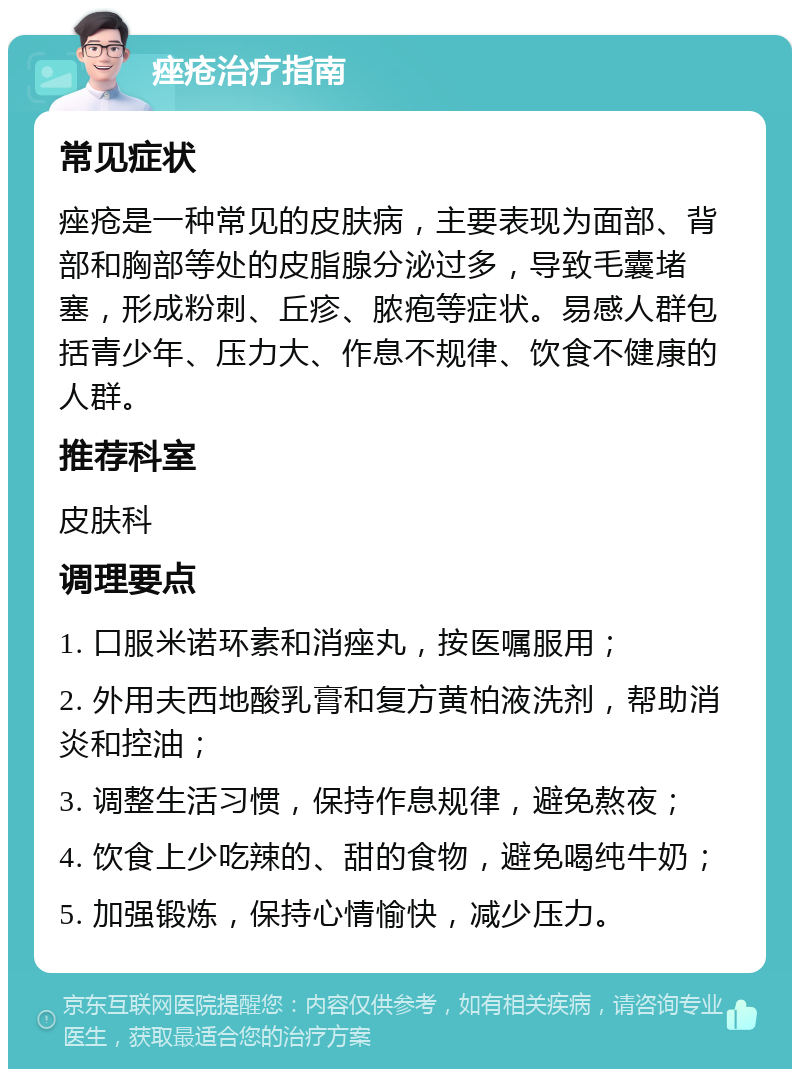 痤疮治疗指南 常见症状 痤疮是一种常见的皮肤病，主要表现为面部、背部和胸部等处的皮脂腺分泌过多，导致毛囊堵塞，形成粉刺、丘疹、脓疱等症状。易感人群包括青少年、压力大、作息不规律、饮食不健康的人群。 推荐科室 皮肤科 调理要点 1. 口服米诺环素和消痤丸，按医嘱服用； 2. 外用夫西地酸乳膏和复方黄柏液洗剂，帮助消炎和控油； 3. 调整生活习惯，保持作息规律，避免熬夜； 4. 饮食上少吃辣的、甜的食物，避免喝纯牛奶； 5. 加强锻炼，保持心情愉快，减少压力。