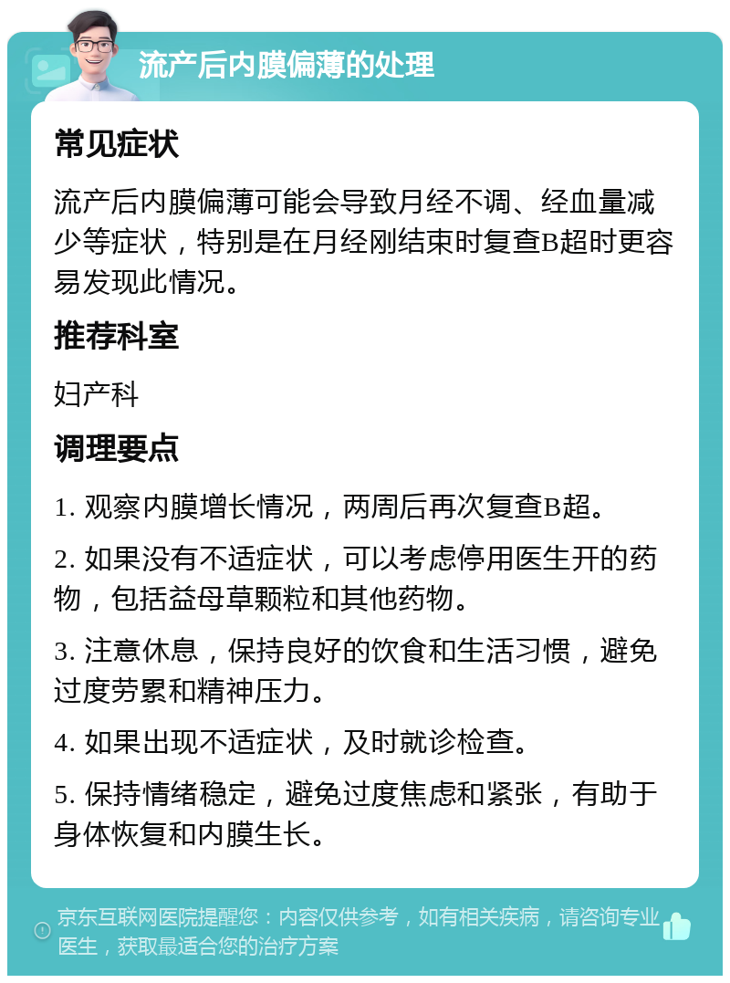 流产后内膜偏薄的处理 常见症状 流产后内膜偏薄可能会导致月经不调、经血量减少等症状，特别是在月经刚结束时复查B超时更容易发现此情况。 推荐科室 妇产科 调理要点 1. 观察内膜增长情况，两周后再次复查B超。 2. 如果没有不适症状，可以考虑停用医生开的药物，包括益母草颗粒和其他药物。 3. 注意休息，保持良好的饮食和生活习惯，避免过度劳累和精神压力。 4. 如果出现不适症状，及时就诊检查。 5. 保持情绪稳定，避免过度焦虑和紧张，有助于身体恢复和内膜生长。