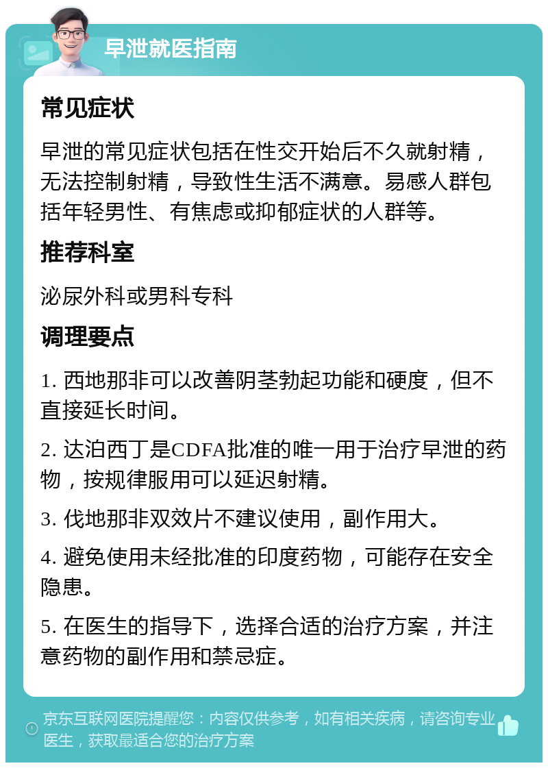 早泄就医指南 常见症状 早泄的常见症状包括在性交开始后不久就射精，无法控制射精，导致性生活不满意。易感人群包括年轻男性、有焦虑或抑郁症状的人群等。 推荐科室 泌尿外科或男科专科 调理要点 1. 西地那非可以改善阴茎勃起功能和硬度，但不直接延长时间。 2. 达泊西丁是CDFA批准的唯一用于治疗早泄的药物，按规律服用可以延迟射精。 3. 伐地那非双效片不建议使用，副作用大。 4. 避免使用未经批准的印度药物，可能存在安全隐患。 5. 在医生的指导下，选择合适的治疗方案，并注意药物的副作用和禁忌症。