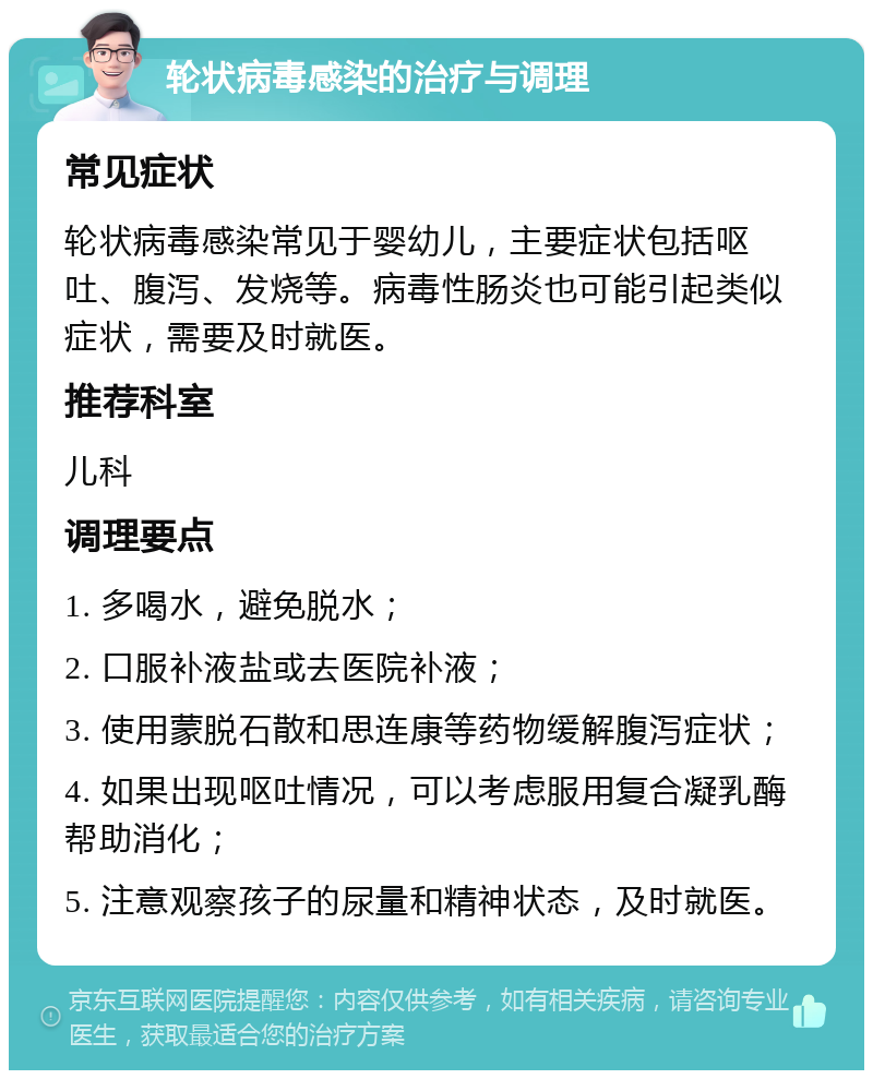 轮状病毒感染的治疗与调理 常见症状 轮状病毒感染常见于婴幼儿，主要症状包括呕吐、腹泻、发烧等。病毒性肠炎也可能引起类似症状，需要及时就医。 推荐科室 儿科 调理要点 1. 多喝水，避免脱水； 2. 口服补液盐或去医院补液； 3. 使用蒙脱石散和思连康等药物缓解腹泻症状； 4. 如果出现呕吐情况，可以考虑服用复合凝乳酶帮助消化； 5. 注意观察孩子的尿量和精神状态，及时就医。