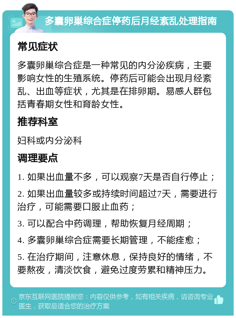 多囊卵巢综合症停药后月经紊乱处理指南 常见症状 多囊卵巢综合症是一种常见的内分泌疾病，主要影响女性的生殖系统。停药后可能会出现月经紊乱、出血等症状，尤其是在排卵期。易感人群包括青春期女性和育龄女性。 推荐科室 妇科或内分泌科 调理要点 1. 如果出血量不多，可以观察7天是否自行停止； 2. 如果出血量较多或持续时间超过7天，需要进行治疗，可能需要口服止血药； 3. 可以配合中药调理，帮助恢复月经周期； 4. 多囊卵巢综合症需要长期管理，不能痊愈； 5. 在治疗期间，注意休息，保持良好的情绪，不要熬夜，清淡饮食，避免过度劳累和精神压力。