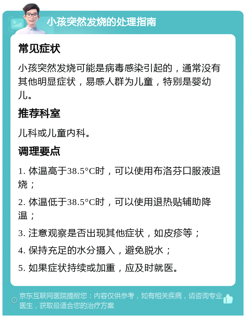 小孩突然发烧的处理指南 常见症状 小孩突然发烧可能是病毒感染引起的，通常没有其他明显症状，易感人群为儿童，特别是婴幼儿。 推荐科室 儿科或儿童内科。 调理要点 1. 体温高于38.5°C时，可以使用布洛芬口服液退烧； 2. 体温低于38.5°C时，可以使用退热贴辅助降温； 3. 注意观察是否出现其他症状，如皮疹等； 4. 保持充足的水分摄入，避免脱水； 5. 如果症状持续或加重，应及时就医。