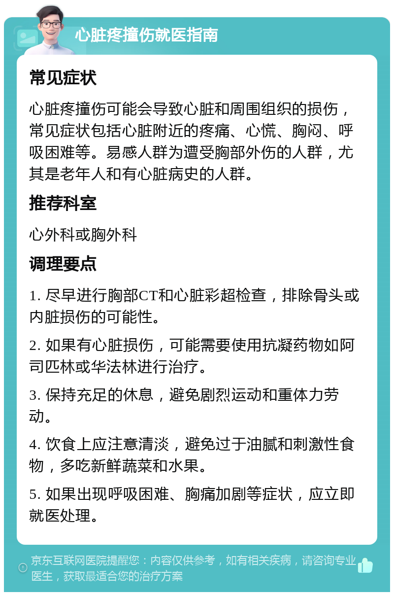 心脏疼撞伤就医指南 常见症状 心脏疼撞伤可能会导致心脏和周围组织的损伤，常见症状包括心脏附近的疼痛、心慌、胸闷、呼吸困难等。易感人群为遭受胸部外伤的人群，尤其是老年人和有心脏病史的人群。 推荐科室 心外科或胸外科 调理要点 1. 尽早进行胸部CT和心脏彩超检查，排除骨头或内脏损伤的可能性。 2. 如果有心脏损伤，可能需要使用抗凝药物如阿司匹林或华法林进行治疗。 3. 保持充足的休息，避免剧烈运动和重体力劳动。 4. 饮食上应注意清淡，避免过于油腻和刺激性食物，多吃新鲜蔬菜和水果。 5. 如果出现呼吸困难、胸痛加剧等症状，应立即就医处理。