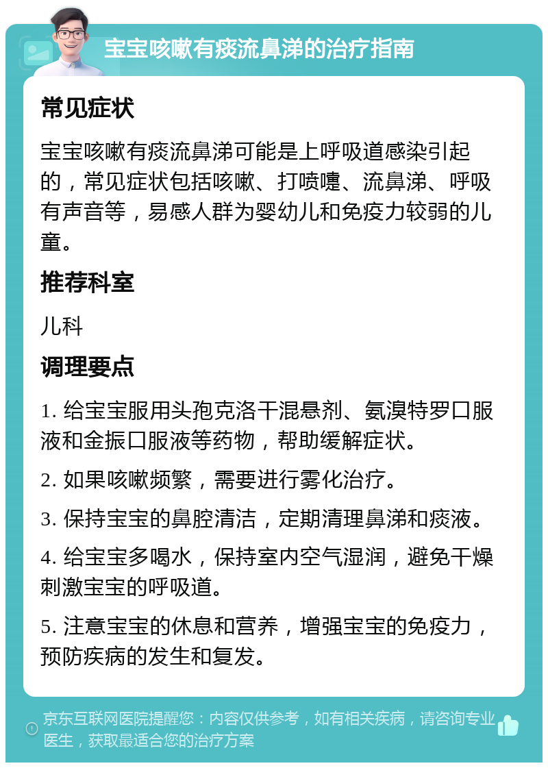 宝宝咳嗽有痰流鼻涕的治疗指南 常见症状 宝宝咳嗽有痰流鼻涕可能是上呼吸道感染引起的，常见症状包括咳嗽、打喷嚏、流鼻涕、呼吸有声音等，易感人群为婴幼儿和免疫力较弱的儿童。 推荐科室 儿科 调理要点 1. 给宝宝服用头孢克洛干混悬剂、氨溴特罗口服液和金振口服液等药物，帮助缓解症状。 2. 如果咳嗽频繁，需要进行雾化治疗。 3. 保持宝宝的鼻腔清洁，定期清理鼻涕和痰液。 4. 给宝宝多喝水，保持室内空气湿润，避免干燥刺激宝宝的呼吸道。 5. 注意宝宝的休息和营养，增强宝宝的免疫力，预防疾病的发生和复发。