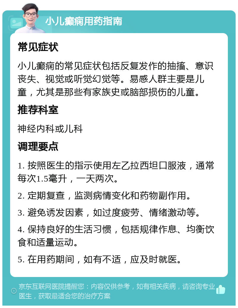 小儿癫痫用药指南 常见症状 小儿癫痫的常见症状包括反复发作的抽搐、意识丧失、视觉或听觉幻觉等。易感人群主要是儿童，尤其是那些有家族史或脑部损伤的儿童。 推荐科室 神经内科或儿科 调理要点 1. 按照医生的指示使用左乙拉西坦口服液，通常每次1.5毫升，一天两次。 2. 定期复查，监测病情变化和药物副作用。 3. 避免诱发因素，如过度疲劳、情绪激动等。 4. 保持良好的生活习惯，包括规律作息、均衡饮食和适量运动。 5. 在用药期间，如有不适，应及时就医。