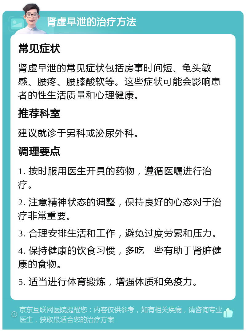 肾虚早泄的治疗方法 常见症状 肾虚早泄的常见症状包括房事时间短、龟头敏感、腰疼、腰膝酸软等。这些症状可能会影响患者的性生活质量和心理健康。 推荐科室 建议就诊于男科或泌尿外科。 调理要点 1. 按时服用医生开具的药物，遵循医嘱进行治疗。 2. 注意精神状态的调整，保持良好的心态对于治疗非常重要。 3. 合理安排生活和工作，避免过度劳累和压力。 4. 保持健康的饮食习惯，多吃一些有助于肾脏健康的食物。 5. 适当进行体育锻炼，增强体质和免疫力。