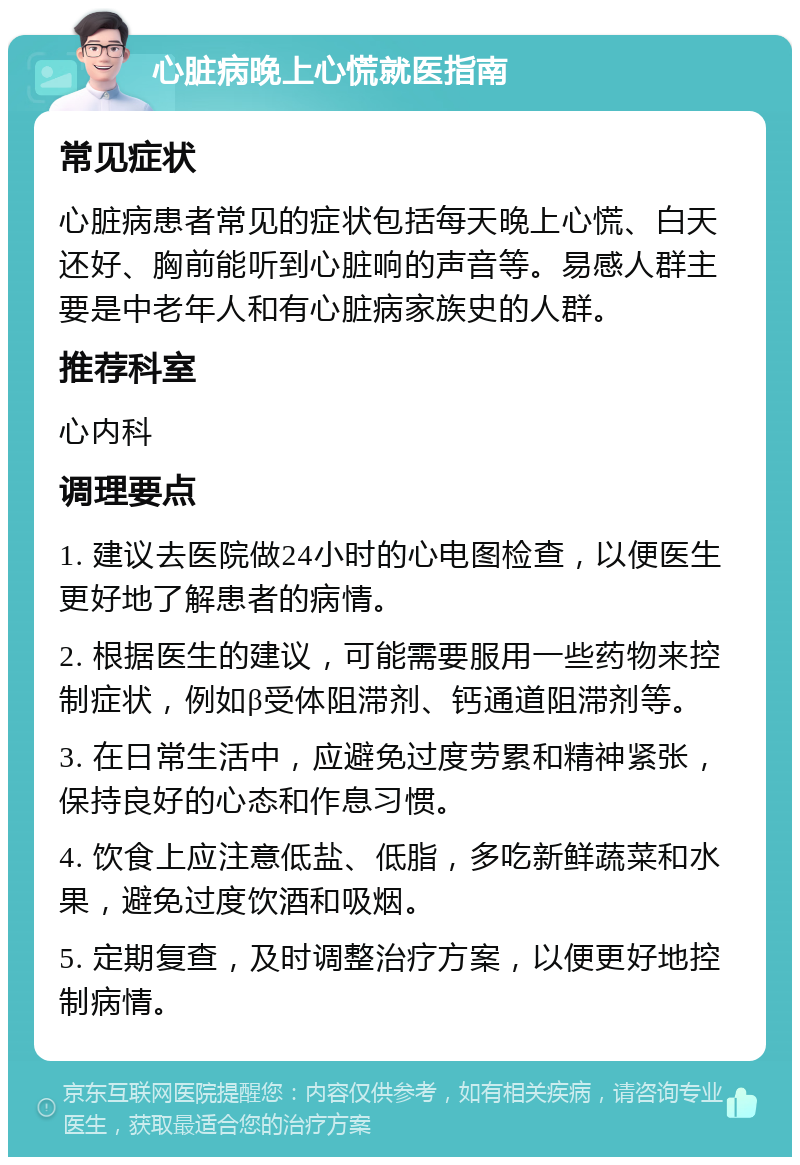 心脏病晚上心慌就医指南 常见症状 心脏病患者常见的症状包括每天晚上心慌、白天还好、胸前能听到心脏响的声音等。易感人群主要是中老年人和有心脏病家族史的人群。 推荐科室 心内科 调理要点 1. 建议去医院做24小时的心电图检查，以便医生更好地了解患者的病情。 2. 根据医生的建议，可能需要服用一些药物来控制症状，例如β受体阻滞剂、钙通道阻滞剂等。 3. 在日常生活中，应避免过度劳累和精神紧张，保持良好的心态和作息习惯。 4. 饮食上应注意低盐、低脂，多吃新鲜蔬菜和水果，避免过度饮酒和吸烟。 5. 定期复查，及时调整治疗方案，以便更好地控制病情。