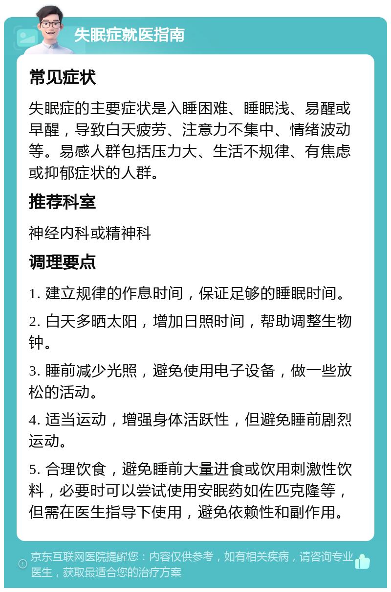 失眠症就医指南 常见症状 失眠症的主要症状是入睡困难、睡眠浅、易醒或早醒，导致白天疲劳、注意力不集中、情绪波动等。易感人群包括压力大、生活不规律、有焦虑或抑郁症状的人群。 推荐科室 神经内科或精神科 调理要点 1. 建立规律的作息时间，保证足够的睡眠时间。 2. 白天多晒太阳，增加日照时间，帮助调整生物钟。 3. 睡前减少光照，避免使用电子设备，做一些放松的活动。 4. 适当运动，增强身体活跃性，但避免睡前剧烈运动。 5. 合理饮食，避免睡前大量进食或饮用刺激性饮料，必要时可以尝试使用安眠药如佐匹克隆等，但需在医生指导下使用，避免依赖性和副作用。